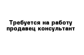 Требуется на работу продавец-консультант